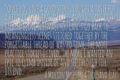 
                    
                        How You Can Live a Better Story Today:  "Once you live a good story, you get a taste for a kind of meaning in life, and you can't go back to being normal; you can't go back to meaningless scenes stitched together by the forgettable thread of wasted time. The more practice stories I lived, the more I wanted an epic to climb inside of and see through till its end." - A Million Miles in a Thousand Years
                    
                